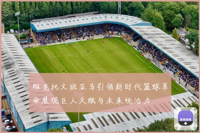 维克托文班亚马引领新时代篮球革命展现巨人天赋与未来统治力
