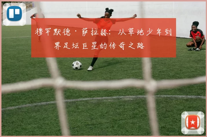 穆罕默德·萨拉赫：从草地少年到世界足坛巨星的传奇之路