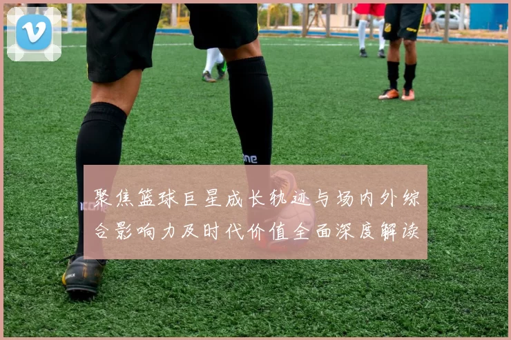 聚焦篮球巨星成长轨迹与场内外综合影响力及时代价值全面深度解读