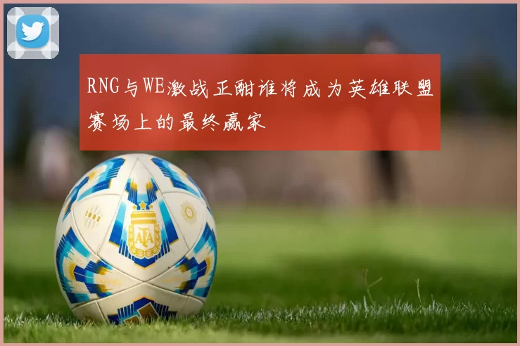 RNG与WE激战正酣谁将成为英雄联盟赛场上的最终赢家