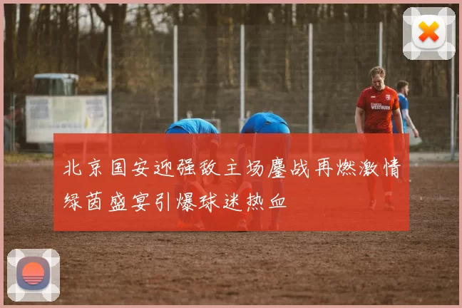 北京国安迎强敌主场鏖战再燃激情绿茵盛宴引爆球迷热血