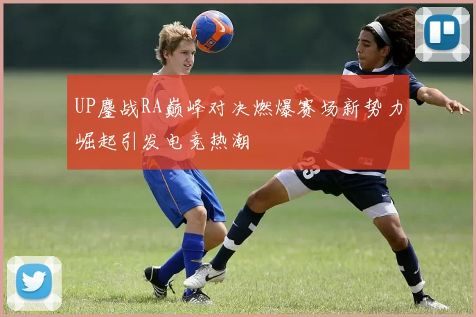 UP鏖战RA巅峰对决燃爆赛场新势力崛起引发电竞热潮