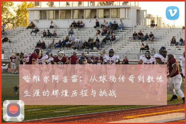 哈维尔阿吉雷：从球场传奇到教练生涯的辉煌历程与挑战