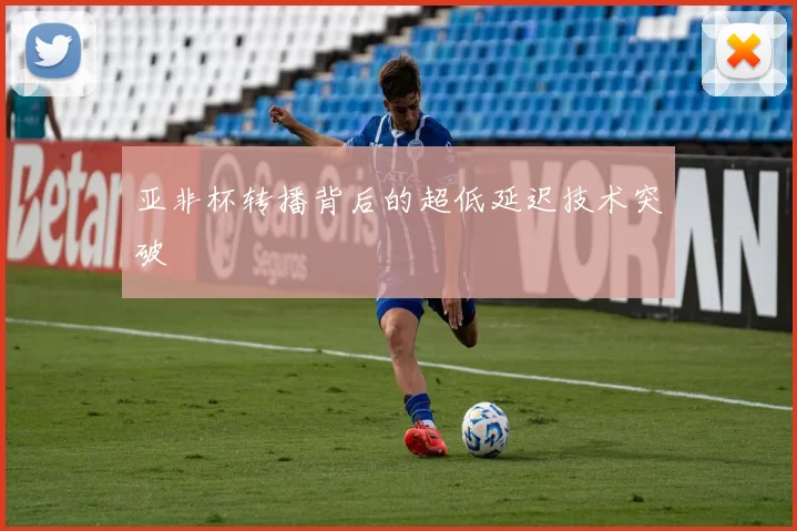 亚非杯转播背后的超低延迟技术突破