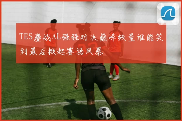 TES鏖战AL强强对决巅峰较量谁能笑到最后掀起赛场风暴