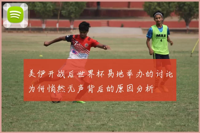 美伊开战后世界杯易地举办的讨论为何悄然无声背后的原因分析
