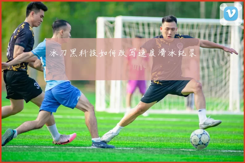 冰刀黑科技如何改写速度滑冰纪录