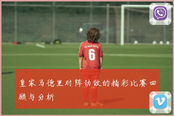 皇家马德里对阵劲敌的精彩比赛回顾与分析