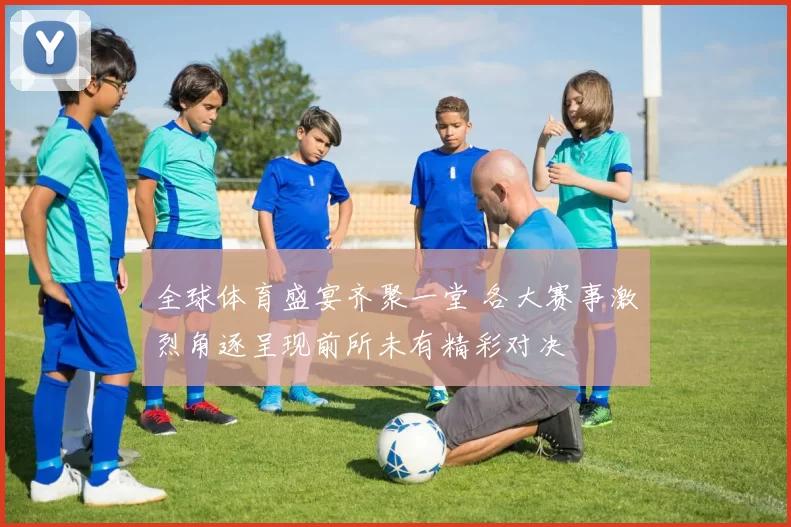 全球体育盛宴齐聚一堂 各大赛事激烈角逐呈现前所未有精彩对决