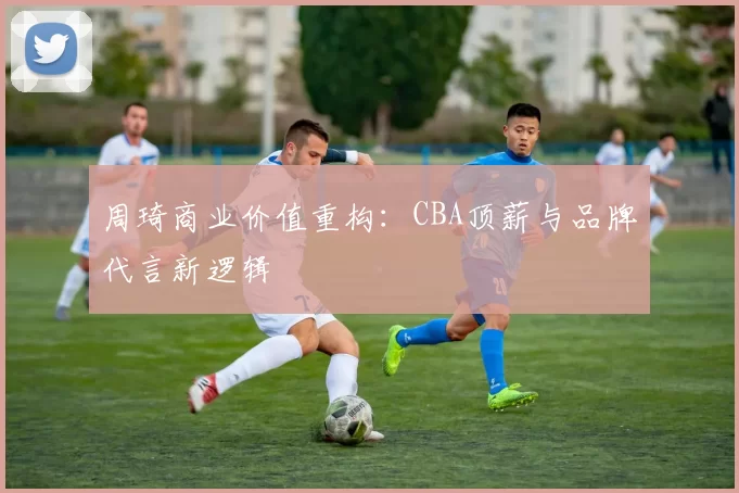 周琦商业价值重构：CBA顶薪与品牌代言新逻辑