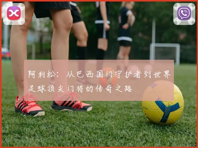 阿利松：从巴西国门守护者到世界足球顶尖门将的传奇之路