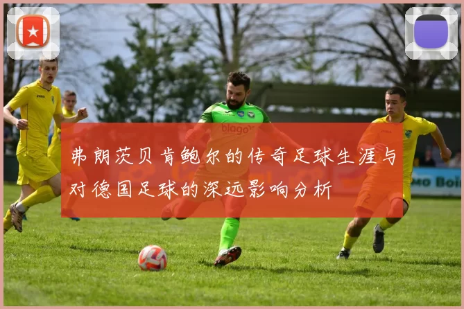 弗朗茨贝肯鲍尔的传奇足球生涯与对德国足球的深远影响分析