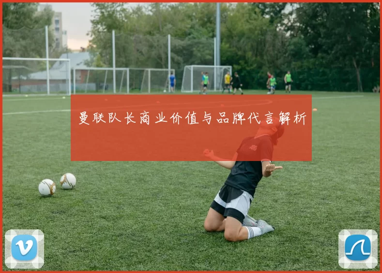 曼联队长商业价值与品牌代言解析
