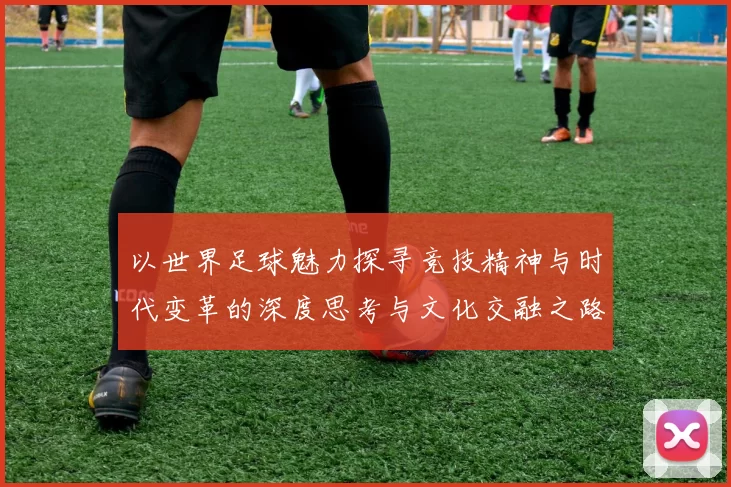 以世界足球魅力探寻竞技精神与时代变革的深度思考与文化交融之路