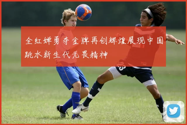 全红婵勇夺金牌再创辉煌展现中国跳水新生代无畏精神