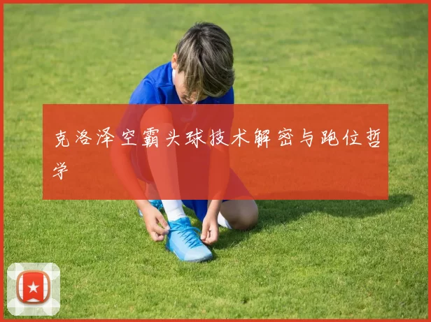 克洛泽空霸头球技术解密与跑位哲学