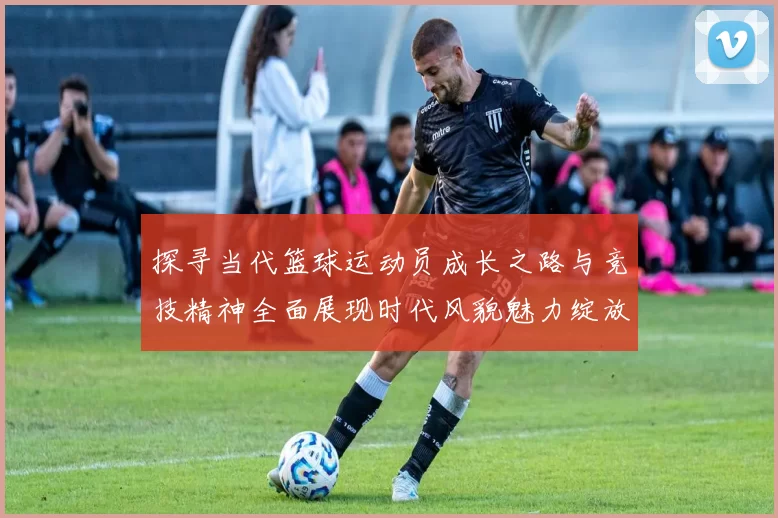 探寻当代篮球运动员成长之路与竞技精神全面展现时代风貌魅力绽放
