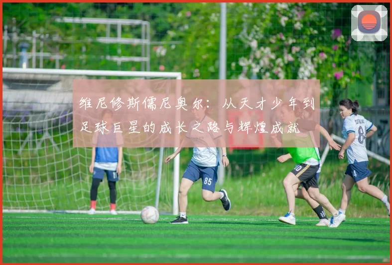 维尼修斯儒尼奥尔：从天才少年到足球巨星的成长之路与辉煌成就