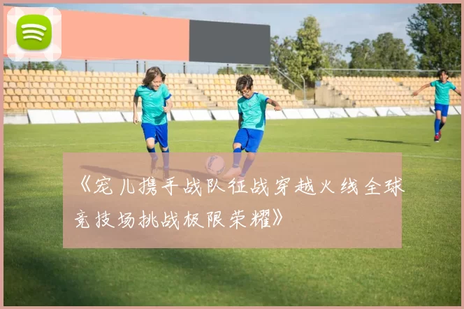 《宠儿携手战队征战穿越火线全球竞技场挑战极限荣耀》