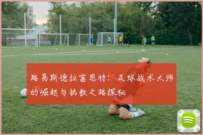 路易斯德拉富恩特：足球战术大师的崛起与执教之路探秘