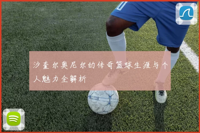 沙奎尔奥尼尔的传奇篮球生涯与个人魅力全解析