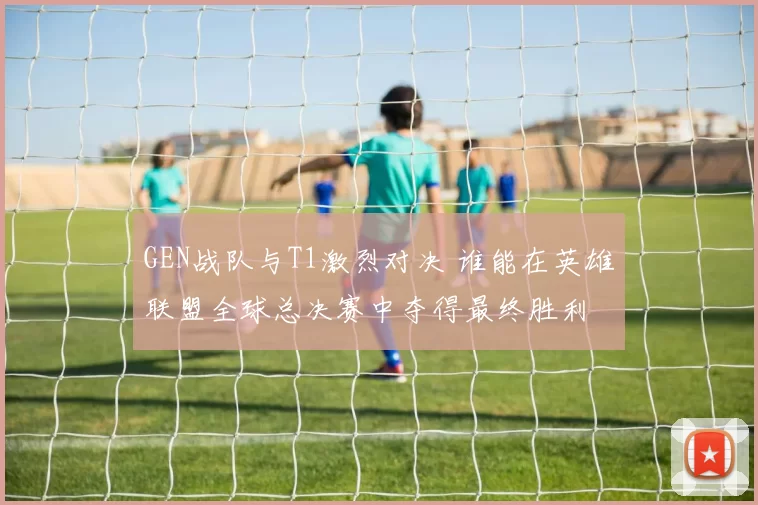 GEN战队与T1激烈对决 谁能在英雄联盟全球总决赛中夺得最终胜利