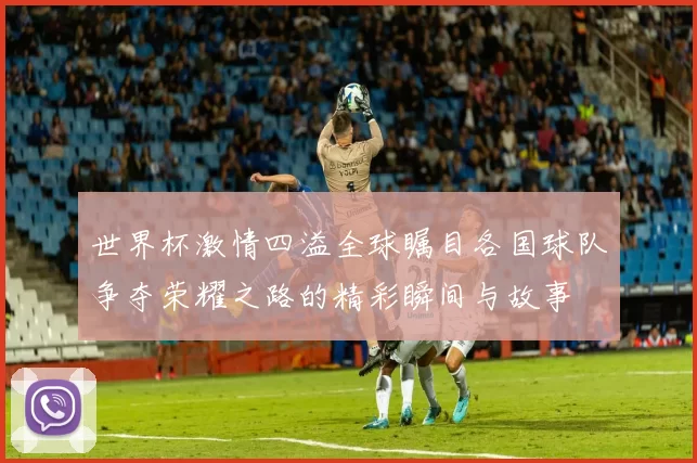 世界杯激情四溢全球瞩目各国球队争夺荣耀之路的精彩瞬间与故事